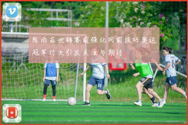 陈雨菲世锦赛前强化网前技巧奥运冠军对决引发关注与期待